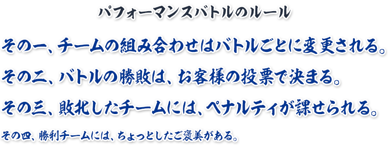 その一、チームの組み合わせはバトルごとに変更される。
その二、バトルの勝敗は、お客様の投票で決まる。その三、敗北したチームには、ペナルティが課せられる。その四、勝利チームには、ちょっとしたご褒美がある。