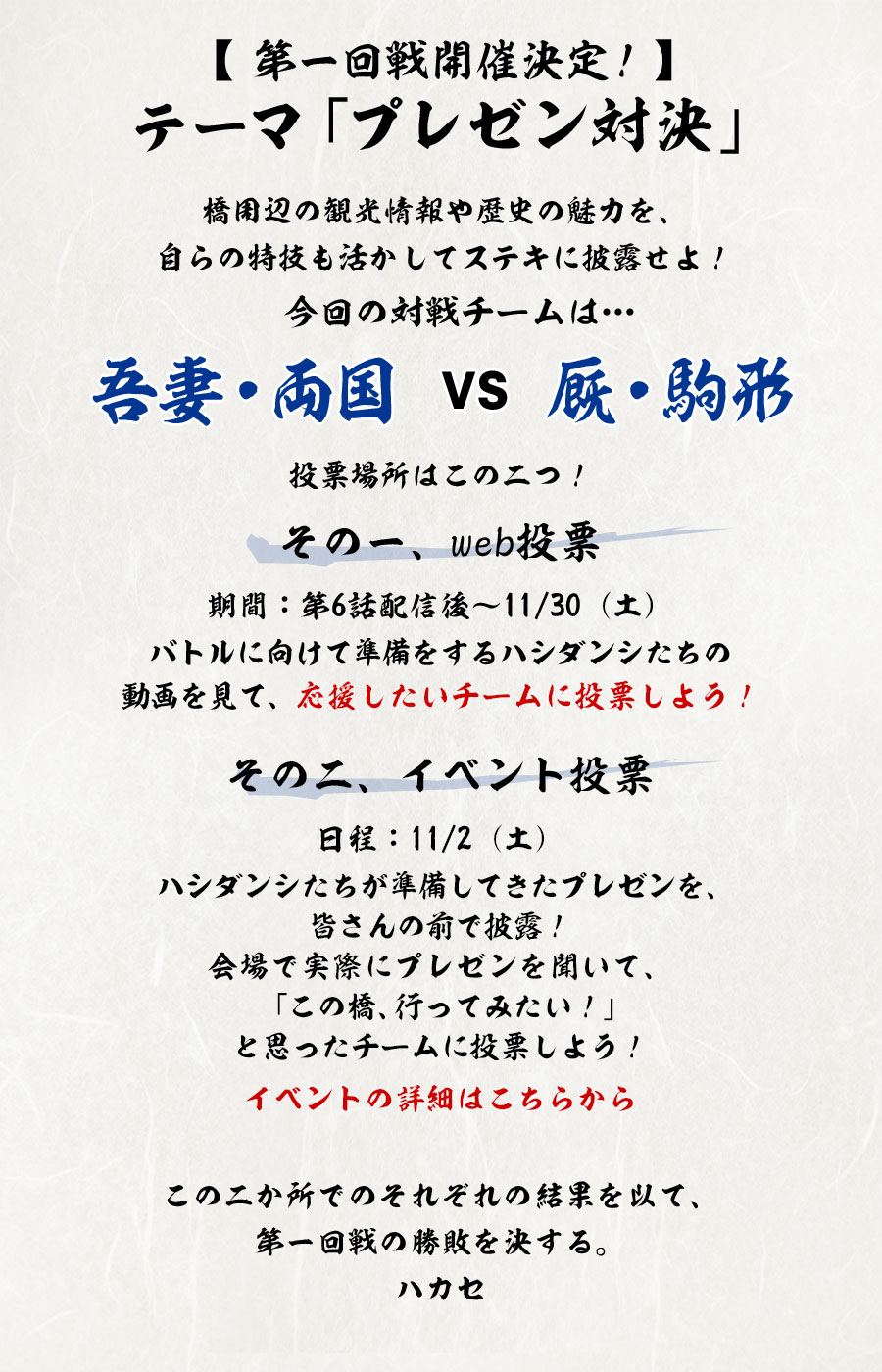 【第一回戦開催決定！】
テーマ「プレゼン対決」
橋周辺の観光情報や歴史の魅力を、自らの特技も活かしてステキに披露せよ！
今回の対戦チームは…
吾妻・両国　VS　厩・駒形
投票場所はこの二つ！
その一、web投票
期間：第6話配信後～11/30（土）
バトルに向けて準備をするハシダンシたちの動画を見て、応援したいチームに投票しよう！
その二、イベント投票
日程：11/2（土）
ハシダンシたちが準備してきたプレゼンを、皆さんの前で披露！
会場で実際にプレゼンを聞いて、「この橋、行ってみたい！」と思ったチームに投票しよう！
イベントの詳細はこちらから
この二か所でのそれぞれの結果を以て、第一回戦の勝敗を決する。　　　　ハカセ